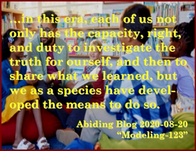 ...in this era, each of us not only has the capacity, right, and duty to investigate the truth for ourself, and then to share what we learned, but we as a species have developed the means to do so. #Investigate #LearnAndShare #AbidingBlog2020Modeling123